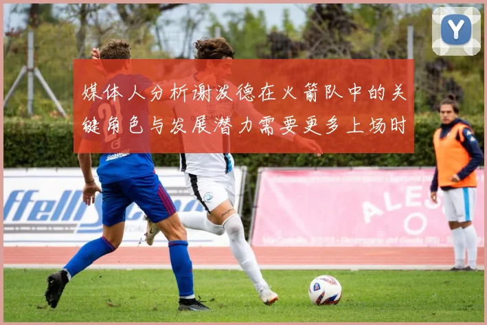 媒体人分析谢泼德在火箭队中的关键角色与发展潜力需要更多上场时间