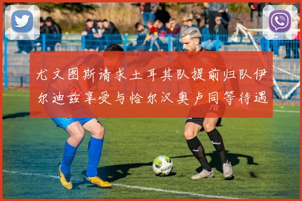 尤文图斯请求土耳其队提前归队伊尔迪兹享受与恰尔汉奥卢同等待遇