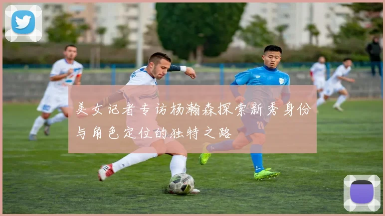 美女记者专访杨瀚森探索新秀身份与角色定位的独特之路