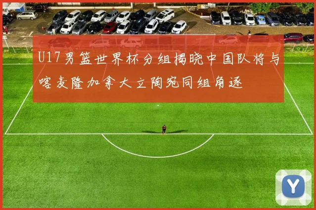 U17男篮世界杯分组揭晓中国队将与喀麦隆加拿大立陶宛同组角逐