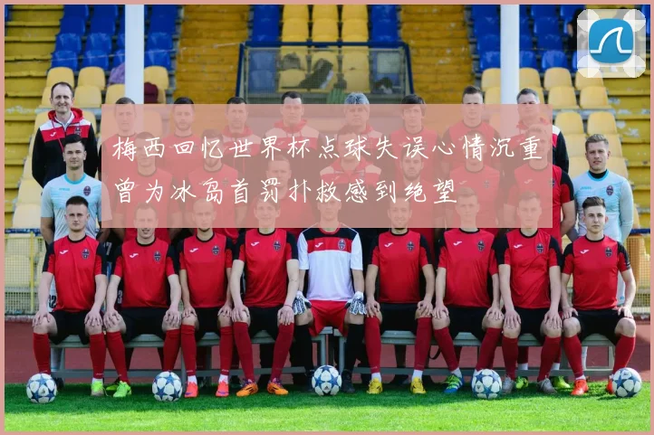 梅西回忆世界杯点球失误心情沉重曾为冰岛首罚扑救感到绝望