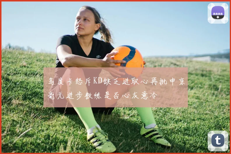 乌度卡怒斥KD缺乏进取心再批申京毫无进步教练是否心灰意冷