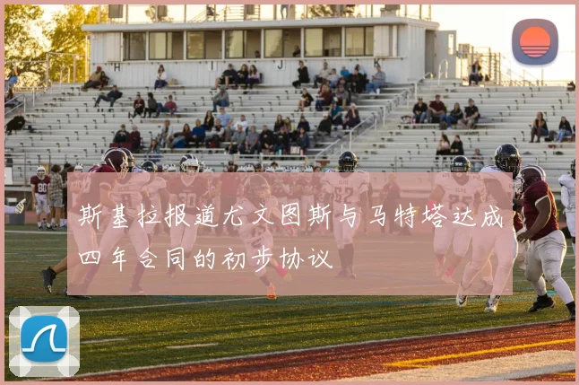 斯基拉报道尤文图斯与马特塔达成四年合同的初步协议
