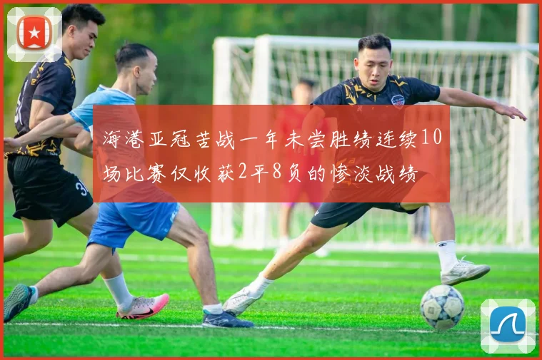 海港亚冠苦战一年未尝胜绩连续10场比赛仅收获2平8负的惨淡战绩