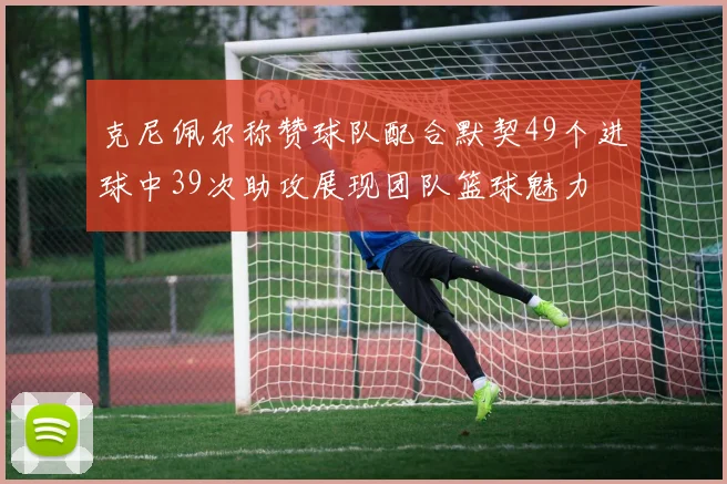 克尼佩尔称赞球队配合默契49个进球中39次助攻展现团队篮球魅力