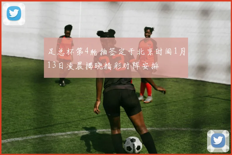 足总杯第4轮抽签定于北京时间1月13日凌晨揭晓精彩对阵安排