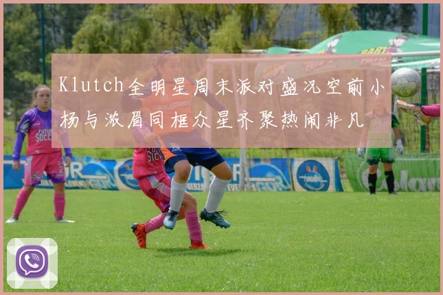 Klutch全明星周末派对盛况空前小杨与浓眉同框众星齐聚热闹非凡