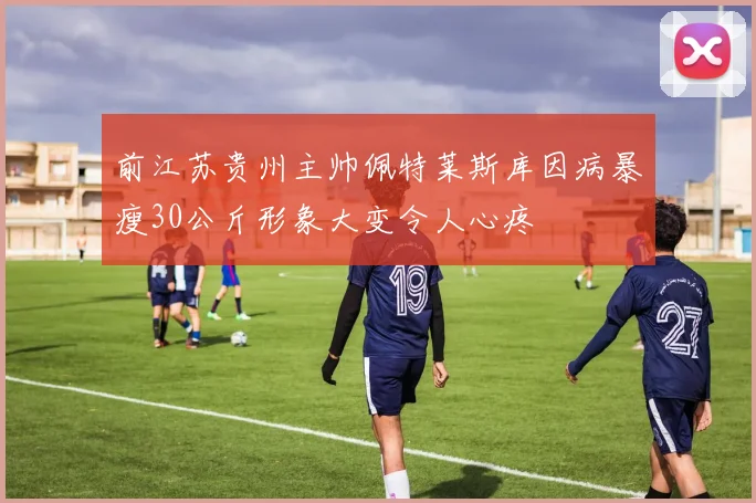 前江苏贵州主帅佩特莱斯库因病暴瘦30公斤形象大变令人心疼