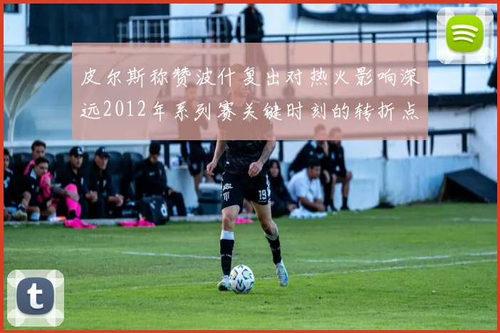 皮尔斯称赞波什复出对热火影响深远2012年系列赛关键时刻的转折点