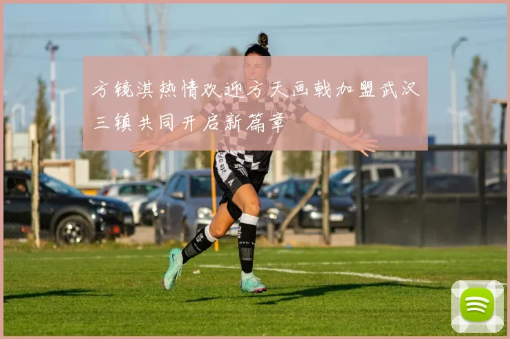 方镜淇热情欢迎方天画戟加盟武汉三镇共同开启新篇章