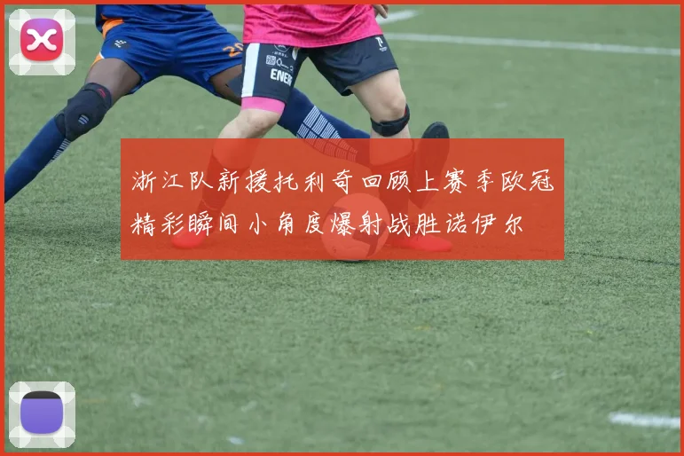 浙江队新援托利奇回顾上赛季欧冠精彩瞬间小角度爆射战胜诺伊尔