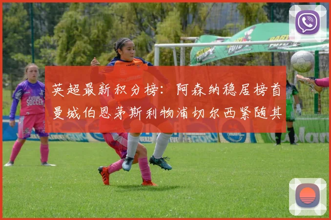 英超最新积分榜：阿森纳稳居榜首曼城伯恩茅斯利物浦切尔西紧随其后
