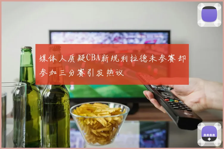 媒体人质疑CBA新规利拉德未参赛却参加三分赛引发热议
