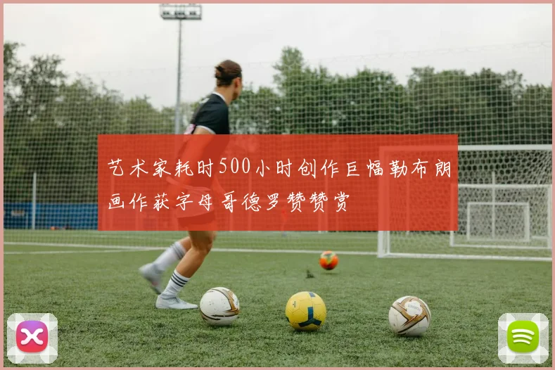 艺术家耗时500小时创作巨幅勒布朗画作获字母哥德罗赞赞赏