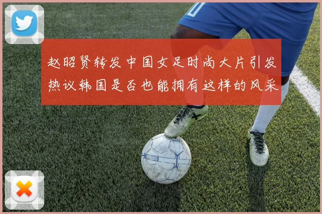 赵昭贤转发中国女足时尚大片引发热议韩国是否也能拥有这样的风采