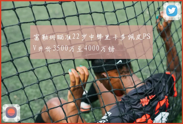 富勒姆瞄准22岁中锋里卡多佩皮PSV开价3500万至4000万镑