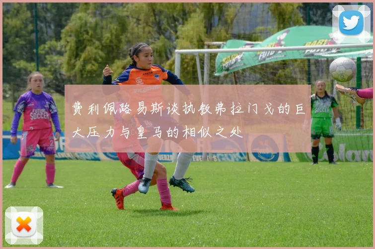 费利佩路易斯谈执教弗拉门戈的巨大压力与皇马的相似之处