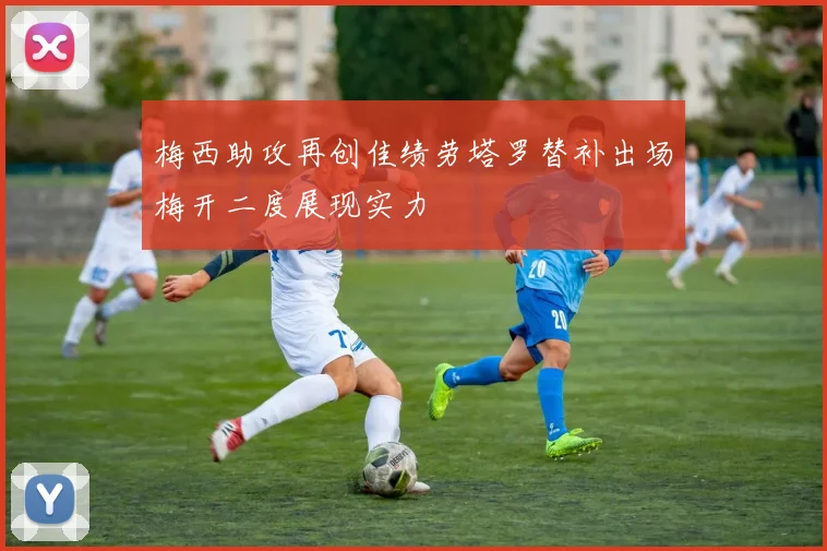 梅西助攻再创佳绩劳塔罗替补出场梅开二度展现实力