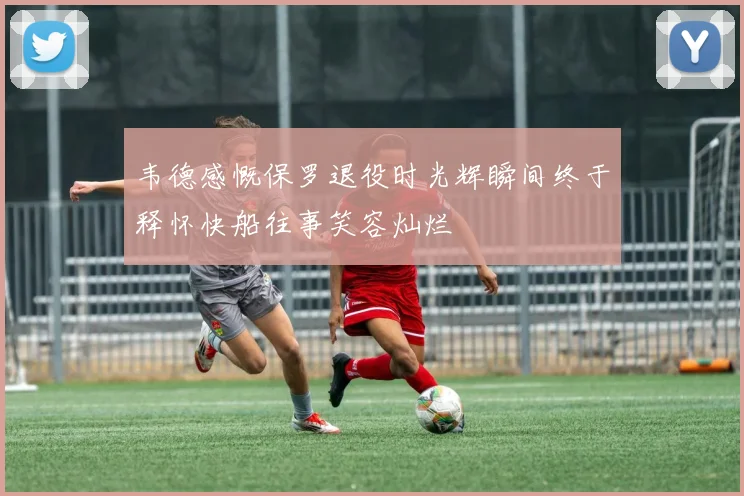 韦德感慨保罗退役时光辉瞬间终于释怀快船往事笑容灿烂