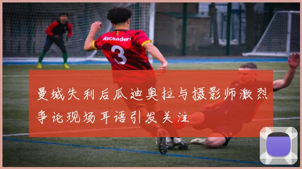 曼城失利后瓜迪奥拉与摄影师激烈争论现场耳语引发关注