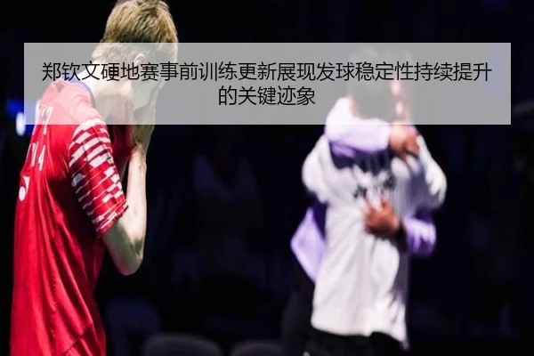郑钦文硬地赛事前训练更新展现发球稳定性持续提升的关键迹象（xingkong）